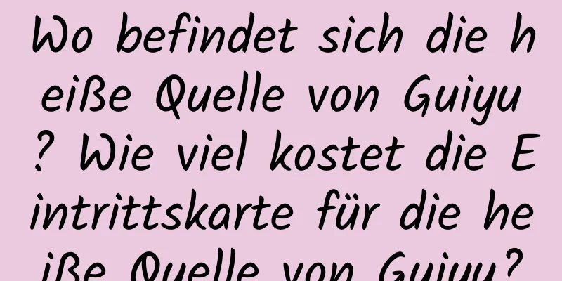 Wo befindet sich die heiße Quelle von Guiyu? Wie viel kostet die Eintrittskarte für die heiße Quelle von Guiyu?