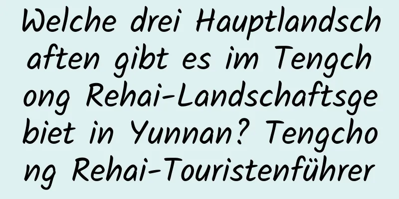 Welche drei Hauptlandschaften gibt es im Tengchong Rehai-Landschaftsgebiet in Yunnan? Tengchong Rehai-Touristenführer