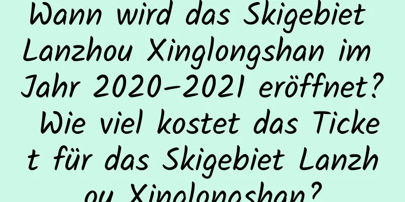 Wann wird das Skigebiet Lanzhou Xinglongshan im Jahr 2020–2021 eröffnet? Wie viel kostet das Ticket für das Skigebiet Lanzhou Xinglongshan?