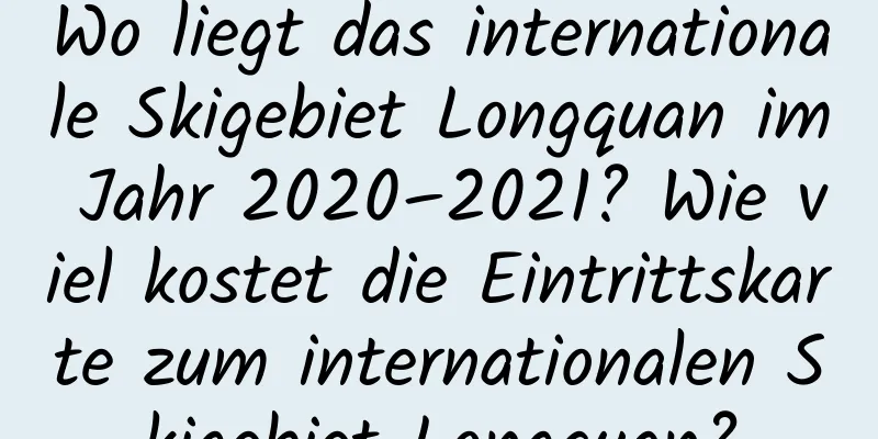 Wo liegt das internationale Skigebiet Longquan im Jahr 2020–2021? Wie viel kostet die Eintrittskarte zum internationalen Skigebiet Longquan?