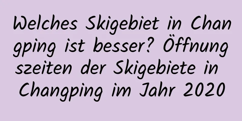 Welches Skigebiet in Changping ist besser? Öffnungszeiten der Skigebiete in Changping im Jahr 2020