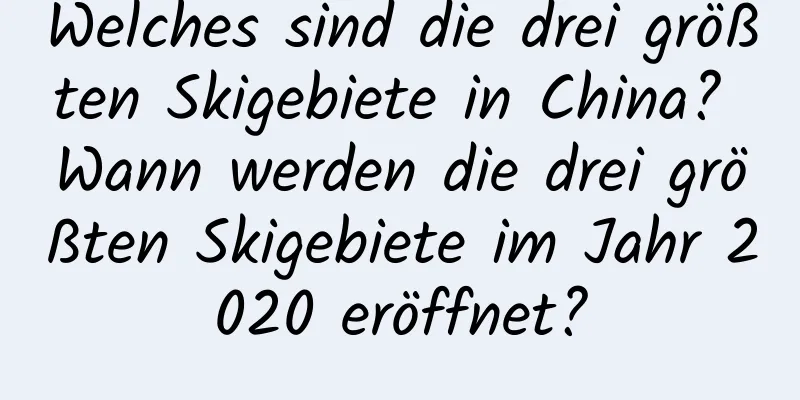 Welches sind die drei größten Skigebiete in China? Wann werden die drei größten Skigebiete im Jahr 2020 eröffnet?