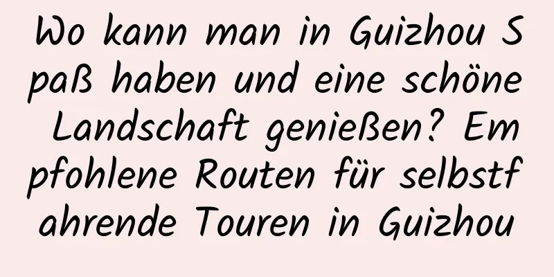 Wo kann man in Guizhou Spaß haben und eine schöne Landschaft genießen? Empfohlene Routen für selbstfahrende Touren in Guizhou