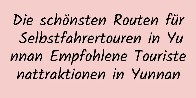 Die schönsten Routen für Selbstfahrertouren in Yunnan Empfohlene Touristenattraktionen in Yunnan