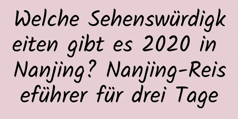 Welche Sehenswürdigkeiten gibt es 2020 in Nanjing? Nanjing-Reiseführer für drei Tage