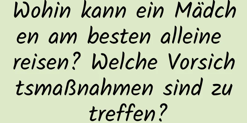 Wohin kann ein Mädchen am besten alleine reisen? Welche Vorsichtsmaßnahmen sind zu treffen?