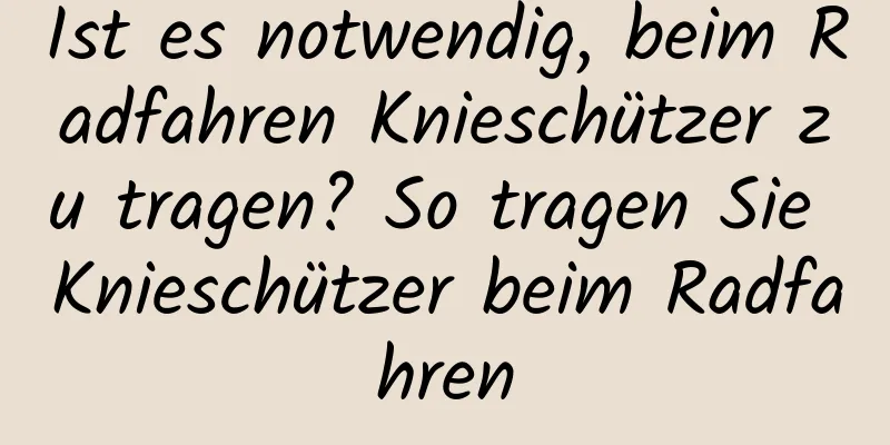 Ist es notwendig, beim Radfahren Knieschützer zu tragen? So tragen Sie Knieschützer beim Radfahren