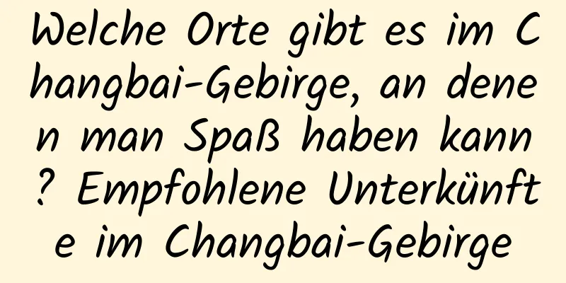 Welche Orte gibt es im Changbai-Gebirge, an denen man Spaß haben kann? Empfohlene Unterkünfte im Changbai-Gebirge