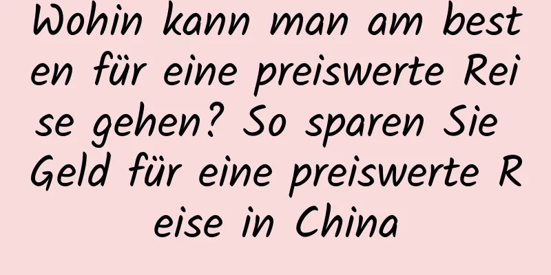 Wohin kann man am besten für eine preiswerte Reise gehen? So sparen Sie Geld für eine preiswerte Reise in China