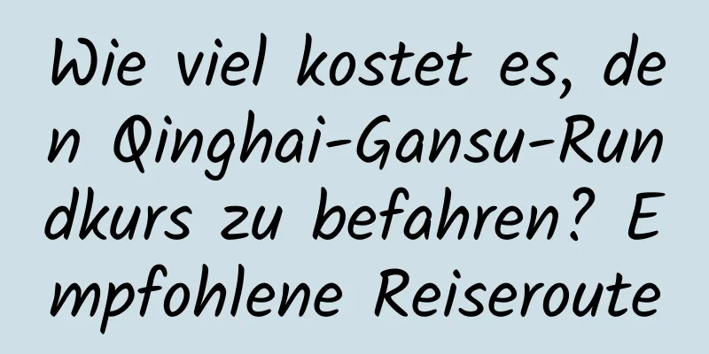 Wie viel kostet es, den Qinghai-Gansu-Rundkurs zu befahren? Empfohlene Reiseroute