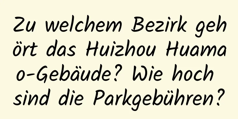 Zu welchem ​​Bezirk gehört das Huizhou Huamao-Gebäude? Wie hoch sind die Parkgebühren?