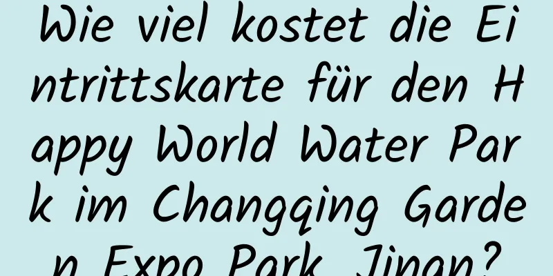 Wie viel kostet die Eintrittskarte für den Happy World Water Park im Changqing Garden Expo Park, Jinan?