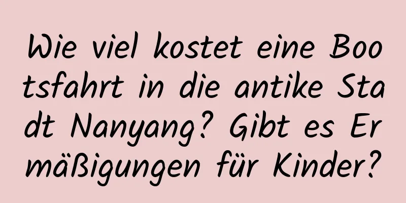 Wie viel kostet eine Bootsfahrt in die antike Stadt Nanyang? Gibt es Ermäßigungen für Kinder?