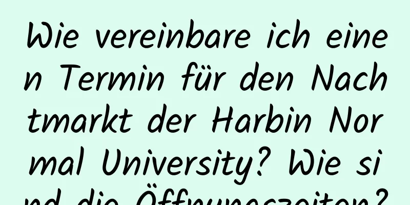 Wie vereinbare ich einen Termin für den Nachtmarkt der Harbin Normal University? Wie sind die Öffnungszeiten?