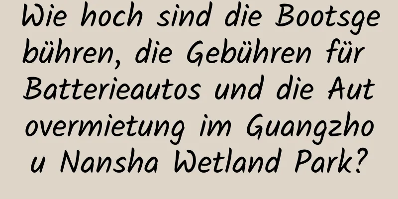 Wie hoch sind die Bootsgebühren, die Gebühren für Batterieautos und die Autovermietung im Guangzhou Nansha Wetland Park?