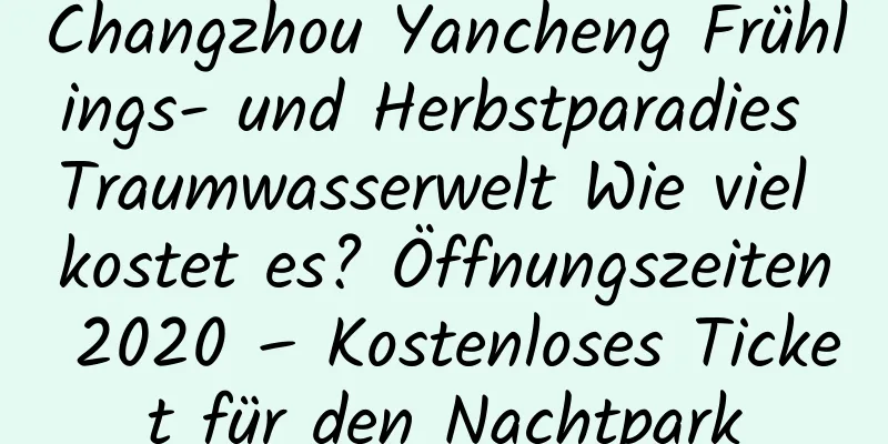 Changzhou Yancheng Frühlings- und Herbstparadies Traumwasserwelt Wie viel kostet es? Öffnungszeiten 2020 – Kostenloses Ticket für den Nachtpark