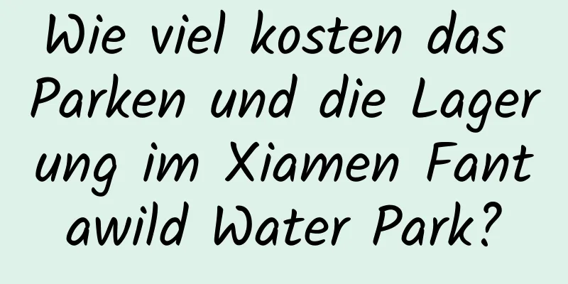 Wie viel kosten das Parken und die Lagerung im Xiamen Fantawild Water Park?