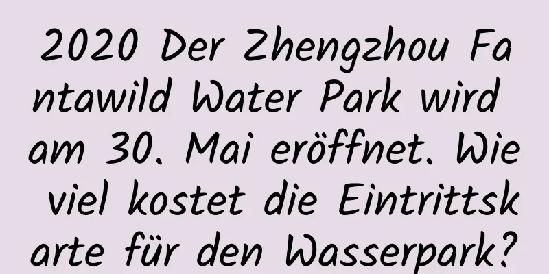 2020 Der Zhengzhou Fantawild Water Park wird am 30. Mai eröffnet. Wie viel kostet die Eintrittskarte für den Wasserpark?