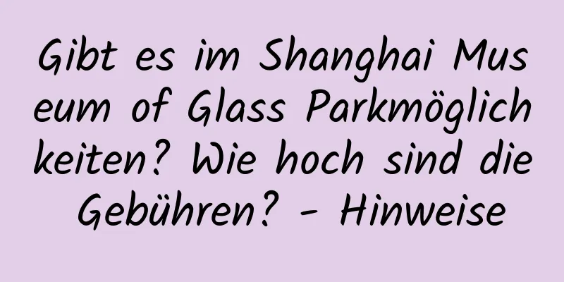 Gibt es im Shanghai Museum of Glass Parkmöglichkeiten? Wie hoch sind die Gebühren? - Hinweise