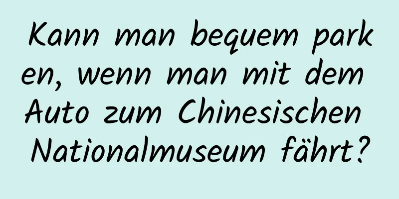 Kann man bequem parken, wenn man mit dem Auto zum Chinesischen Nationalmuseum fährt?