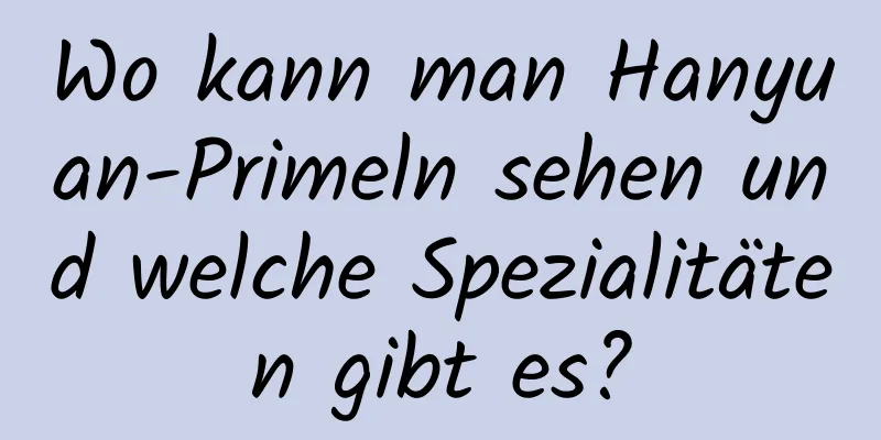 Wo kann man Hanyuan-Primeln sehen und welche Spezialitäten gibt es?