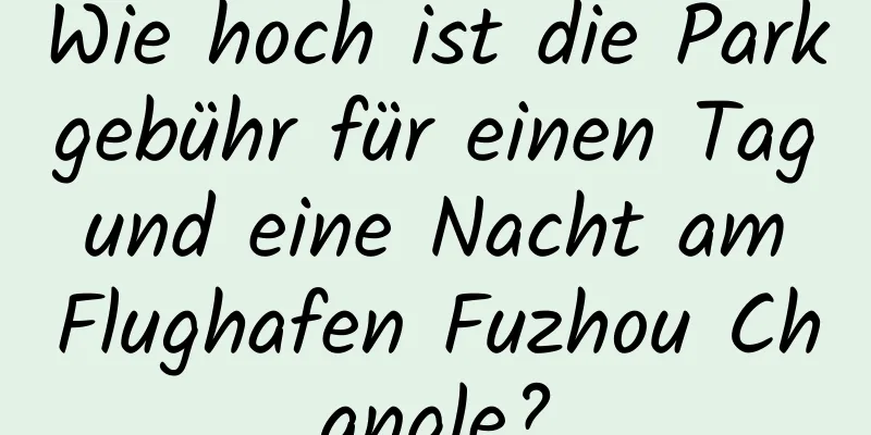 Wie hoch ist die Parkgebühr für einen Tag und eine Nacht am Flughafen Fuzhou Changle?