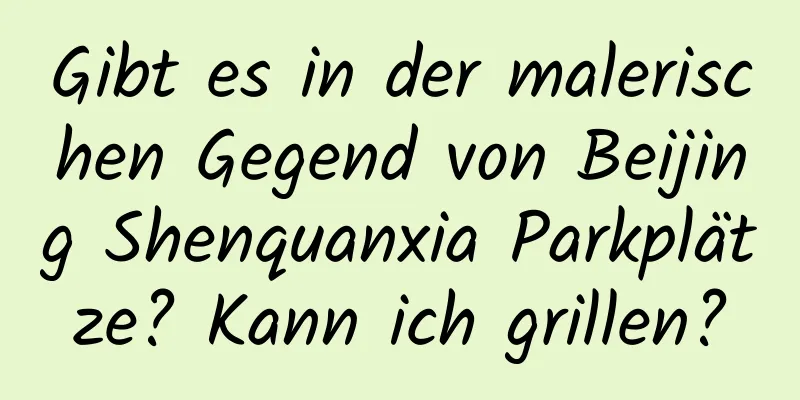 Gibt es in der malerischen Gegend von Beijing Shenquanxia Parkplätze? Kann ich grillen?