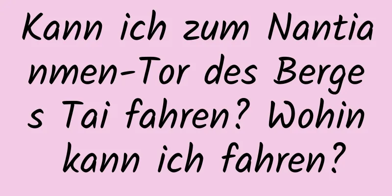 Kann ich zum Nantianmen-Tor des Berges Tai fahren? Wohin kann ich fahren?