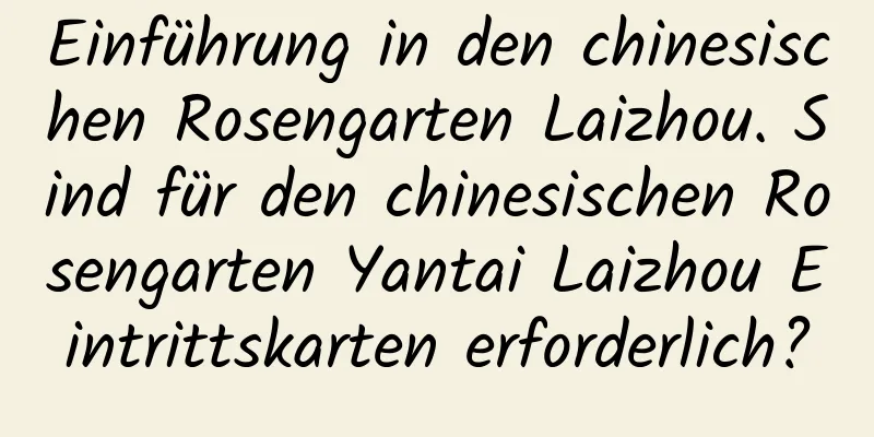 Einführung in den chinesischen Rosengarten Laizhou. Sind für den chinesischen Rosengarten Yantai Laizhou Eintrittskarten erforderlich?