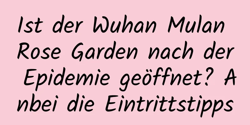 Ist der Wuhan Mulan Rose Garden nach der Epidemie geöffnet? Anbei die Eintrittstipps