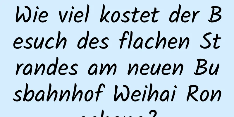 Wie viel kostet der Besuch des flachen Strandes am neuen Busbahnhof Weihai Rongcheng?