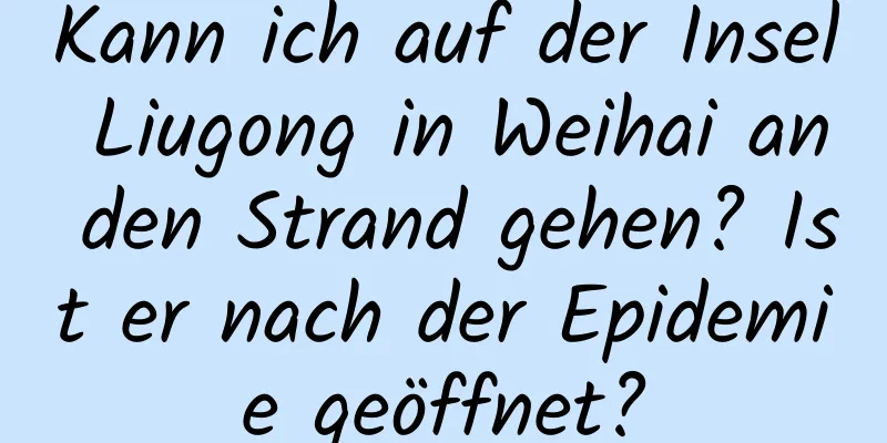 Kann ich auf der Insel Liugong in Weihai an den Strand gehen? Ist er nach der Epidemie geöffnet?