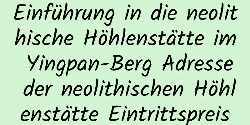 Einführung in die neolithische Höhlenstätte im Yingpan-Berg Adresse der neolithischen Höhlenstätte Eintrittspreis