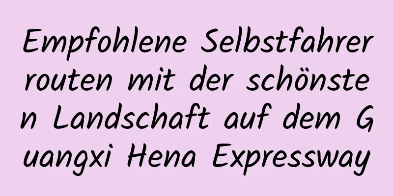 Empfohlene Selbstfahrerrouten mit der schönsten Landschaft auf dem Guangxi Hena Expressway