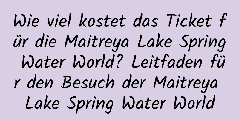 Wie viel kostet das Ticket für die Maitreya Lake Spring Water World? Leitfaden für den Besuch der Maitreya Lake Spring Water World