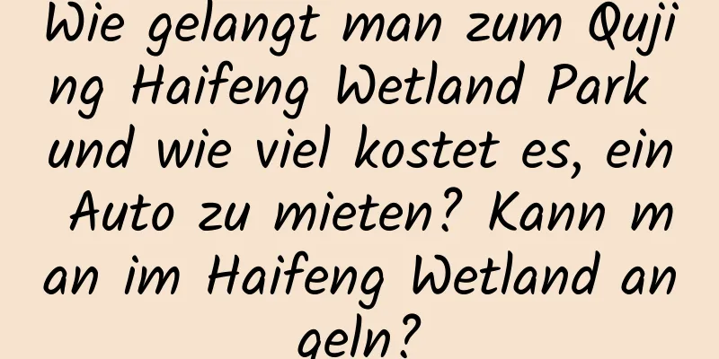 Wie gelangt man zum Qujing Haifeng Wetland Park und wie viel kostet es, ein Auto zu mieten? Kann man im Haifeng Wetland angeln?