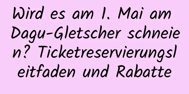 Wird es am 1. Mai am Dagu-Gletscher schneien? Ticketreservierungsleitfaden und Rabatte