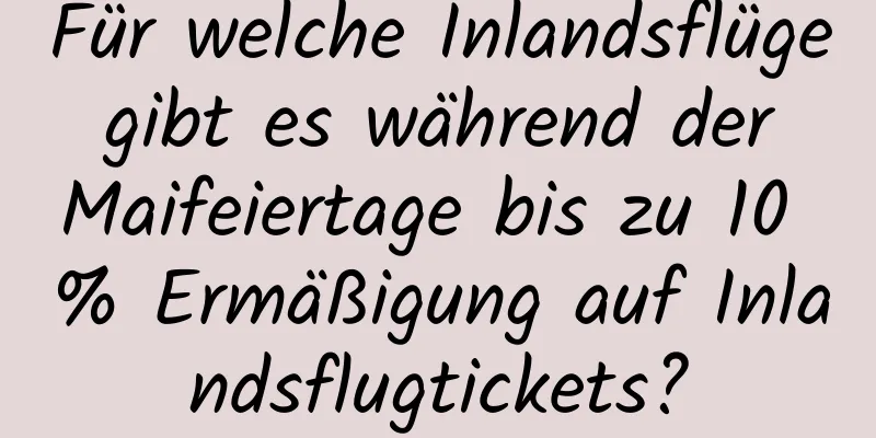 Für welche Inlandsflüge gibt es während der Maifeiertage bis zu 10 % Ermäßigung auf Inlandsflugtickets?