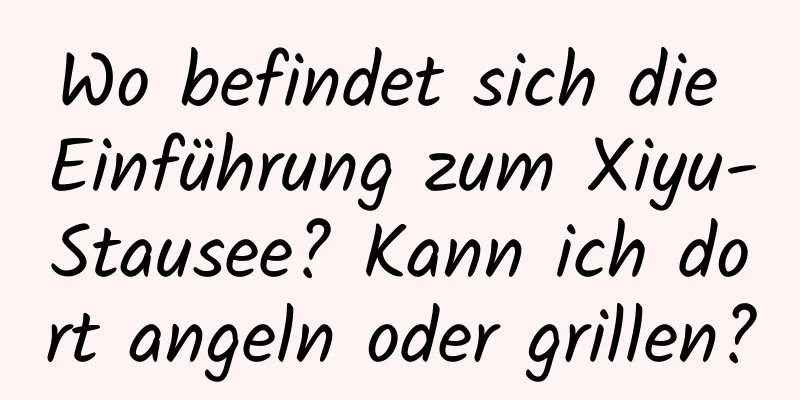 Wo befindet sich die Einführung zum Xiyu-Stausee? Kann ich dort angeln oder grillen?