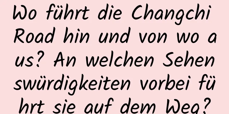 Wo führt die Changchi Road hin und von wo aus? An welchen Sehenswürdigkeiten vorbei führt sie auf dem Weg?