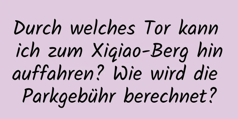 Durch welches Tor kann ich zum Xiqiao-Berg hinauffahren? Wie wird die Parkgebühr berechnet?