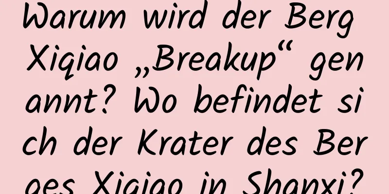 Warum wird der Berg Xiqiao „Breakup“ genannt? Wo befindet sich der Krater des Berges Xiqiao in Shanxi?