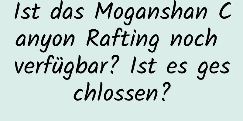 Ist das Moganshan Canyon Rafting noch verfügbar? Ist es geschlossen?