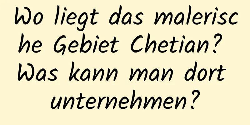 Wo liegt das malerische Gebiet Chetian? Was kann man dort unternehmen?