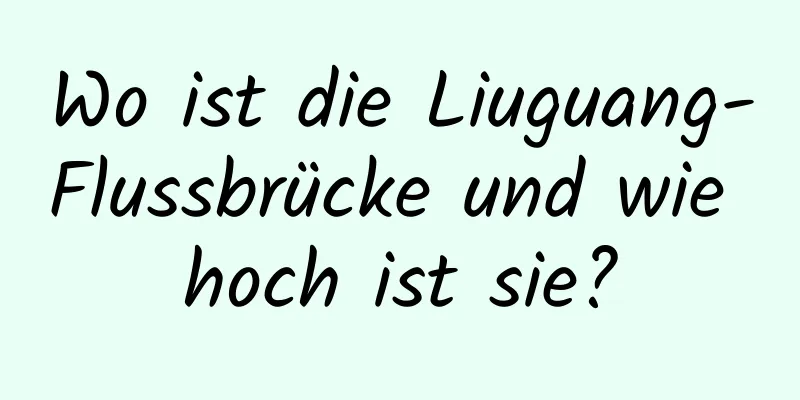 Wo ist die Liuguang-Flussbrücke und wie hoch ist sie?