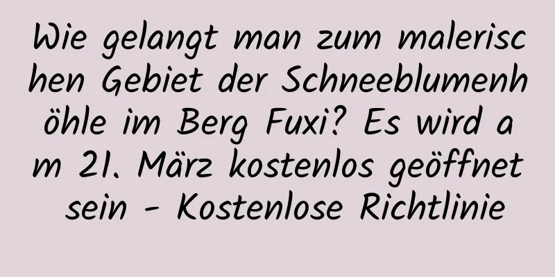 Wie gelangt man zum malerischen Gebiet der Schneeblumenhöhle im Berg Fuxi? Es wird am 21. März kostenlos geöffnet sein - Kostenlose Richtlinie