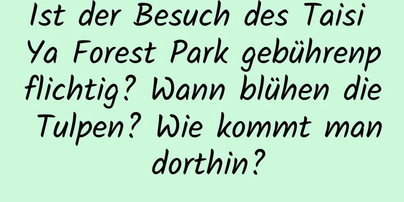 Ist der Besuch des Taisi Ya Forest Park gebührenpflichtig? Wann blühen die Tulpen? Wie kommt man dorthin?