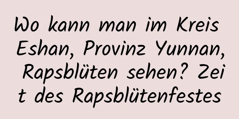 Wo kann man im Kreis Eshan, Provinz Yunnan, Rapsblüten sehen? Zeit des Rapsblütenfestes