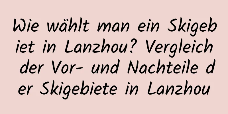 Wie wählt man ein Skigebiet in Lanzhou? Vergleich der Vor- und Nachteile der Skigebiete in Lanzhou