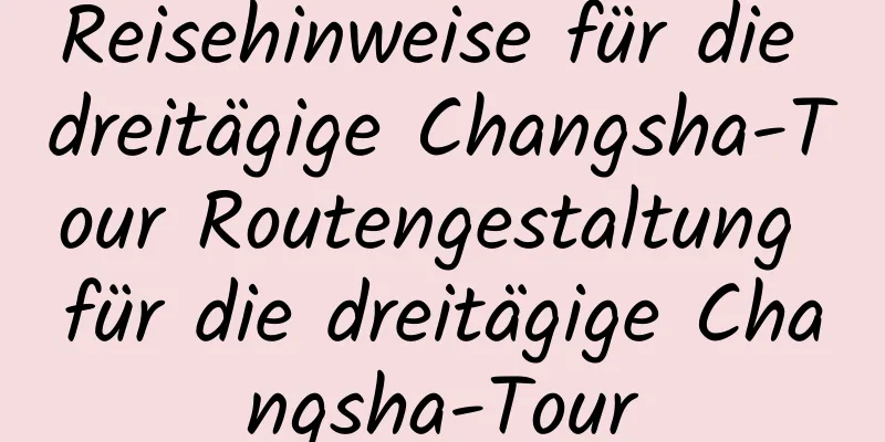 Reisehinweise für die dreitägige Changsha-Tour Routengestaltung für die dreitägige Changsha-Tour